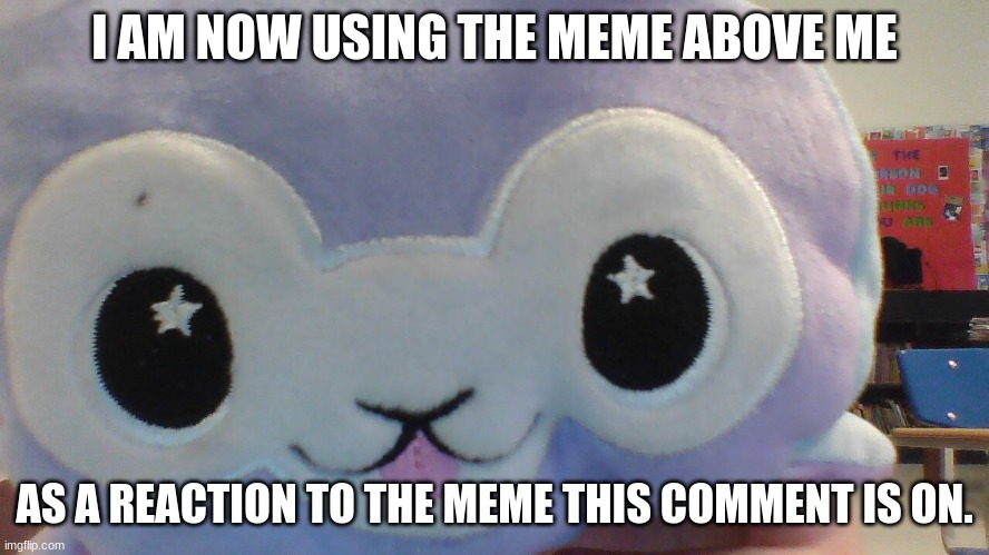 I AM NOW USING THE MEME ABOVE ME AS A REACTION TO THE MEME THIS COMMENT IS ON. | made w/ Imgflip meme maker