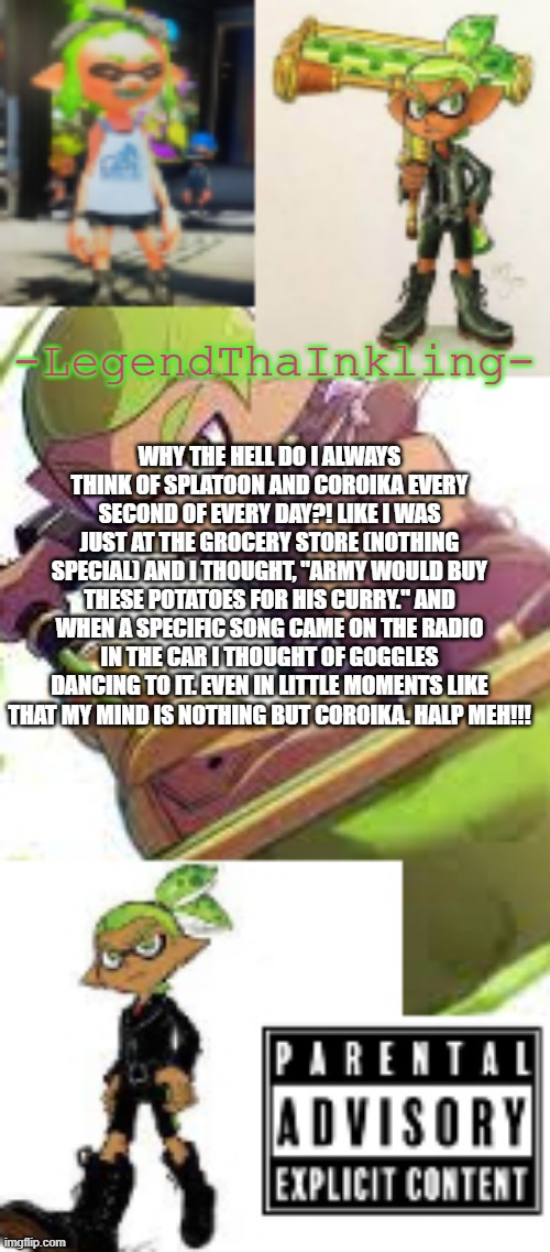 I THINK OF COROIKA WAAAAAAAAY TOO MUCH | WHY THE HELL DO I ALWAYS THINK OF SPLATOON AND COROIKA EVERY SECOND OF EVERY DAY?! LIKE I WAS JUST AT THE GROCERY STORE (NOTHING SPECIAL) AND I THOUGHT, "ARMY WOULD BUY THESE POTATOES FOR HIS CURRY." AND WHEN A SPECIFIC SONG CAME ON THE RADIO IN THE CAR I THOUGHT OF GOGGLES DANCING TO IT. EVEN IN LITTLE MOMENTS LIKE THAT MY MIND IS NOTHING BUT COROIKA. HALP MEH!!! | image tagged in legendthainkling's temp again | made w/ Imgflip meme maker
