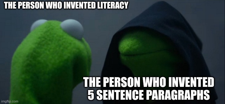 Evil Kermit | THE PERSON WHO INVENTED LITERACY; THE PERSON WHO INVENTED 5 SENTENCE PARAGRAPHS | image tagged in memes,evil kermit | made w/ Imgflip meme maker