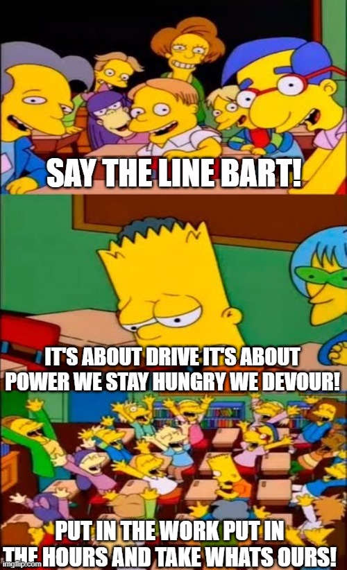 lol | SAY THE LINE BART! IT'S ABOUT DRIVE IT'S ABOUT POWER WE STAY HUNGRY WE DEVOUR! PUT IN THE WORK PUT IN THE HOURS AND TAKE WHATS OURS! | image tagged in say the line bart simpsons | made w/ Imgflip meme maker