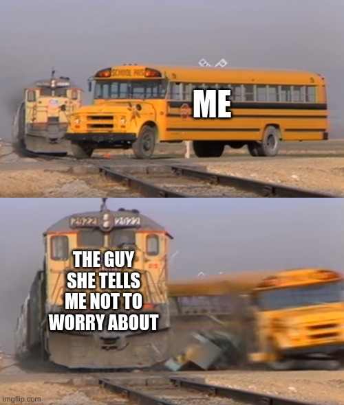A train hitting a school bus | ME; THE GUY SHE TELLS ME NOT TO WORRY ABOUT | image tagged in a train hitting a school bus | made w/ Imgflip meme maker