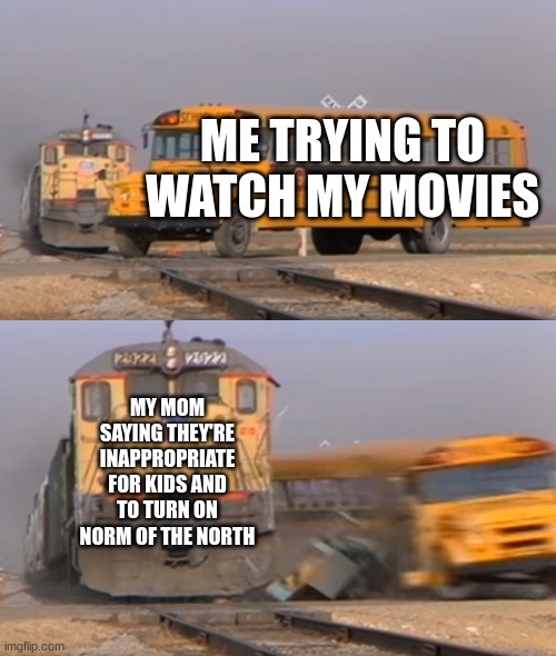 random meme | ME TRYING TO WATCH MY MOVIES; MY MOM SAYING THEY'RE INAPPROPRIATE FOR KIDS AND TO TURN ON NORM OF THE NORTH | image tagged in a train hitting a school bus | made w/ Imgflip meme maker