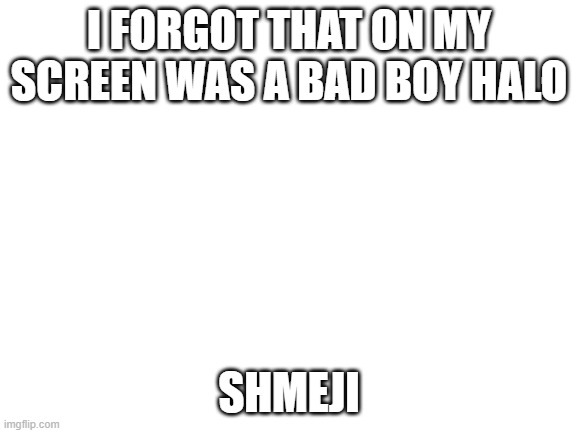 yuph | I FORGOT THAT ON MY SCREEN WAS A BAD BOY HALO; SHMEJI | image tagged in blank white template | made w/ Imgflip meme maker