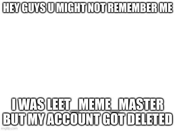 im back | HEY GUYS U MIGHT NOT REMEMBER ME; I WAS LEET_MEME_MASTER BUT MY ACCOUNT GOT DELETED | image tagged in blank white template | made w/ Imgflip meme maker