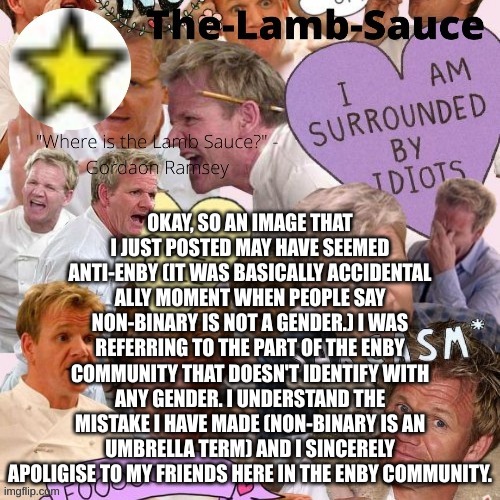 The-Lamb-Sauce’s announcement temp | OKAY, SO AN IMAGE THAT I JUST POSTED MAY HAVE SEEMED ANTI-ENBY (IT WAS BASICALLY ACCIDENTAL ALLY MOMENT WHEN PEOPLE SAY NON-BINARY IS NOT A GENDER.) I WAS REFERRING TO THE PART OF THE ENBY COMMUNITY THAT DOESN'T IDENTIFY WITH ANY GENDER. I UNDERSTAND THE MISTAKE I HAVE MADE (NON-BINARY IS AN UMBRELLA TERM) AND I SINCERELY APOLIGISE TO MY FRIENDS HERE IN THE ENBY COMMUNITY. | image tagged in the-lamb-sauce s announcement temp | made w/ Imgflip meme maker