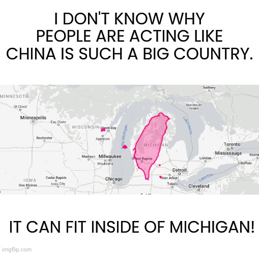 RoC is the real China... People's Republic my @$$ | I DON'T KNOW WHY PEOPLE ARE ACTING LIKE CHINA IS SUCH A BIG COUNTRY. IT CAN FIT INSIDE OF MICHIGAN! | image tagged in memes,blank transparent square | made w/ Imgflip meme maker