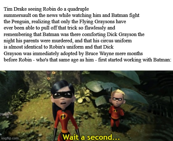 The Incredibles Violet wait a second |  Tim Drake seeing Robin do a quadruple summersault on the news while watching him and Batman fight the Penguin, realizing that only the Flying Graysons have ever been able to pull off that trick so flawlessly and remembering that Batman was there comforting Dick Grayson the night his parents were murdered, and that his circus uniform is almost identical to Robin's uniform and that Dick Grayson was immediately adopted by Bruce Wayne mere months before Robin - who's that same age as him - first started working with Batman: | image tagged in the incredibles violet wait a second,batman,robin,batman and robin,tim drake,memes | made w/ Imgflip meme maker