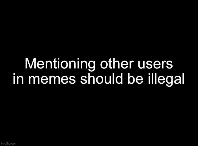 blank black | Mentioning other users in memes should be illegal | image tagged in blank black | made w/ Imgflip meme maker