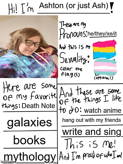 made one with a face reveal because why not, I'm confident for once. | Ashton (or just Ash); he/they/xe/it; Death Note; watch anime; galaxies; hang out with my friends; write and sing; books; mythology | image tagged in lgbtq stream account profile | made w/ Imgflip meme maker