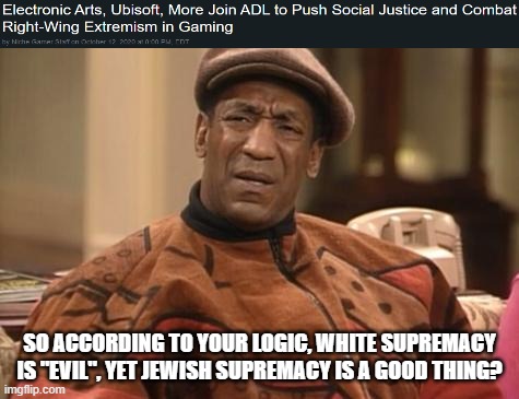 Just SJW Things (FYI, Yes, The ADL IS A Jewish Supremacist Organization) | SO ACCORDING TO YOUR LOGIC, WHITE SUPREMACY IS "EVIL", YET JEWISH SUPREMACY IS A GOOD THING? | image tagged in bill cosby confused,white supremacy,jew,jews,double standards,double standard | made w/ Imgflip meme maker