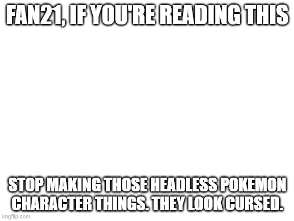 Please stop! | FAN21, IF YOU'RE READING THIS; STOP MAKING THOSE HEADLESS POKEMON CHARACTER THINGS. THEY LOOK CURSED. | image tagged in blank white template,fan21,pokemon,please stop,memes,why are you reading this | made w/ Imgflip meme maker