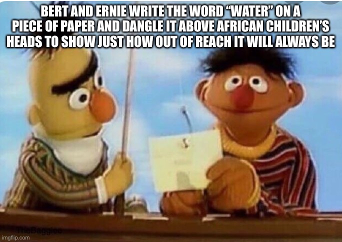 BERT AND ERNIE WRITE THE WORD “WATER” ON A PIECE OF PAPER AND DANGLE IT ABOVE AFRICAN CHILDREN’S HEADS TO SHOW JUST HOW OUT OF REACH IT WILL ALWAYS BE | made w/ Imgflip meme maker