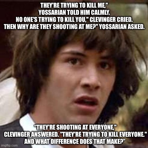 Conspiracy Keanu Meme | THEY'RE TRYING TO KILL ME," YOSSARIAN TOLD HIM CALMLY.
NO ONE'S TRYING TO KILL YOU," CLEVINGER CRIED.
THEN WHY ARE THEY SHOOTING AT ME?" YOS | image tagged in memes,conspiracy keanu | made w/ Imgflip meme maker