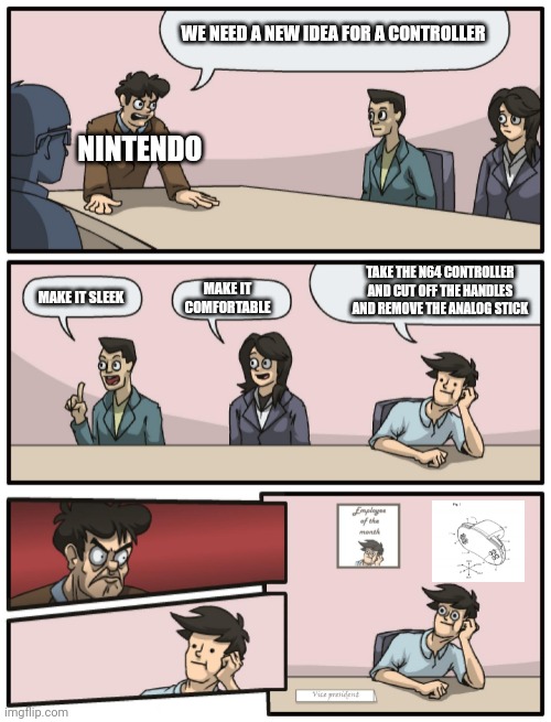 Nintendo's controller patent | WE NEED A NEW IDEA FOR A CONTROLLER; NINTENDO; TAKE THE N64 CONTROLLER AND CUT OFF THE HANDLES AND REMOVE THE ANALOG STICK; MAKE IT SLEEK; MAKE IT COMFORTABLE | image tagged in boardroom meeting unexpected ending | made w/ Imgflip meme maker