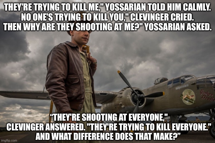 Yoyo | THEY'RE TRYING TO KILL ME," YOSSARIAN TOLD HIM CALMLY.
NO ONE'S TRYING TO KILL YOU," CLEVINGER CRIED.
THEN WHY ARE THEY SHOOTING AT ME?" YOSSARIAN ASKED. “THEY'RE SHOOTING AT EVERYONE," CLEVINGER ANSWERED. "THEY'RE TRYING TO KILL EVERYONE."
AND WHAT DIFFERENCE DOES THAT MAKE?” | image tagged in catch22,yossarian,kill me,death,murder | made w/ Imgflip meme maker