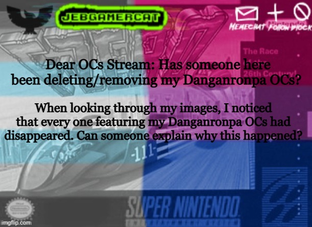 Please, I need answers | Dear OCs Stream: Has someone here been deleting/removing my Danganronpa OCs? When looking through my images, I noticed that every one featuring my Danganronpa OCs had disappeared. Can someone explain why this happened? | image tagged in jeb demi announcement template | made w/ Imgflip meme maker
