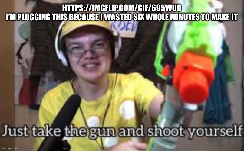 Just take the guns and shoot yourself | HTTPS://IMGFLIP.COM/GIF/695WU9
I’M PLUGGING THIS BECAUSE I WASTED SIX WHOLE MINUTES TO MAKE IT | image tagged in just take the guns and shoot yourself | made w/ Imgflip meme maker