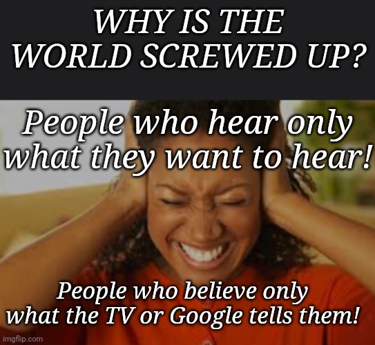 Listen | WHY IS THE WORLD SCREWED UP? People who hear only what they want to hear! People who believe only what the TV or Google tells them! | image tagged in hearing | made w/ Imgflip meme maker