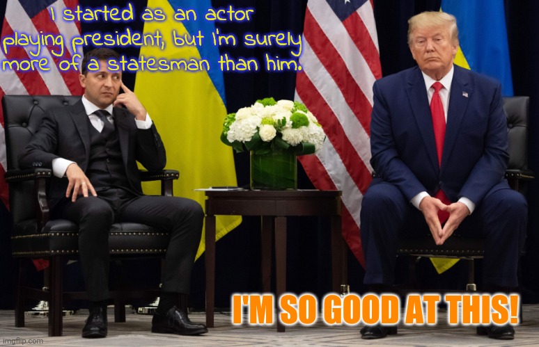Only one of them is fake. | I started as an actor playing president, but I'm surely more of a statesman than him. I'M SO GOOD AT THIS! | image tagged in zelensky and trump,leadership | made w/ Imgflip meme maker