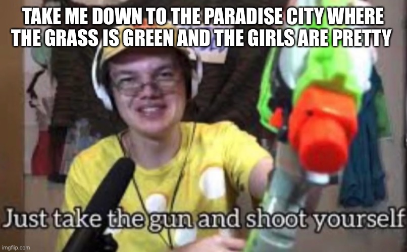 OH WONT YOU PLEASE TAKE ME HOMEEE | TAKE ME DOWN TO THE PARADISE CITY WHERE THE GRASS IS GREEN AND THE GIRLS ARE PRETTY | image tagged in just take the guns and shoot yourself | made w/ Imgflip meme maker