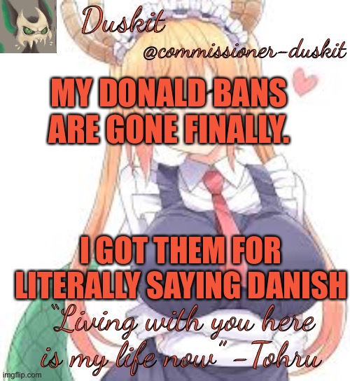 Duskit’s tohru temp | MY DONALD BANS ARE GONE FINALLY. I GOT THEM FOR LITERALLY SAYING DANISH | image tagged in duskit s tohru temp | made w/ Imgflip meme maker