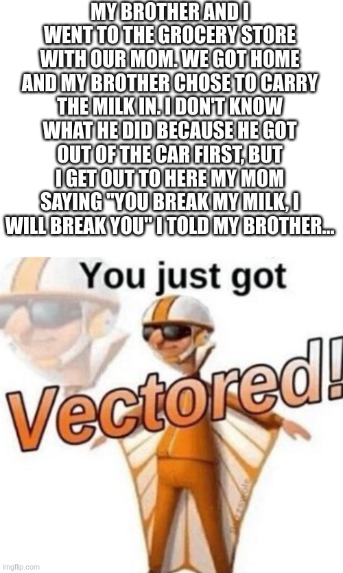 I still don't know what happened... | MY BROTHER AND I WENT TO THE GROCERY STORE WITH OUR MOM. WE GOT HOME AND MY BROTHER CHOSE TO CARRY THE MILK IN. I DON'T KNOW WHAT HE DID BECAUSE HE GOT OUT OF THE CAR FIRST, BUT I GET OUT TO HERE MY MOM SAYING "YOU BREAK MY MILK, I WILL BREAK YOU" I TOLD MY BROTHER... | image tagged in blank white template,you just got vectored,milk | made w/ Imgflip meme maker