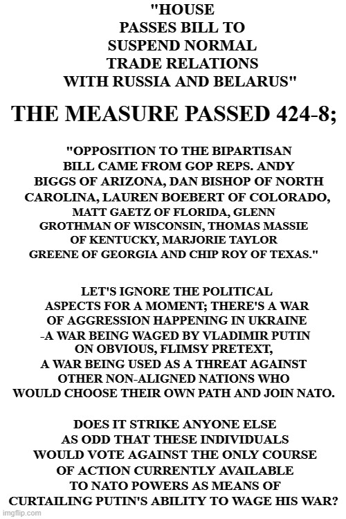 "HOUSE PASSES BILL TO SUSPEND NORMAL TRADE RELATIONS WITH RUSSIA AND BELARUS"; THE MEASURE PASSED 424-8;; "OPPOSITION TO THE BIPARTISAN BILL CAME FROM GOP REPS. ANDY BIGGS OF ARIZONA, DAN BISHOP OF NORTH CAROLINA, LAUREN BOEBERT OF COLORADO, MATT GAETZ OF FLORIDA, GLENN GROTHMAN OF WISCONSIN, THOMAS MASSIE OF KENTUCKY, MARJORIE TAYLOR GREENE OF GEORGIA AND CHIP ROY OF TEXAS."; LET'S IGNORE THE POLITICAL ASPECTS FOR A MOMENT; THERE'S A WAR OF AGGRESSION HAPPENING IN UKRAINE -A WAR BEING WAGED BY VLADIMIR PUTIN; ON OBVIOUS, FLIMSY PRETEXT, A WAR BEING USED AS A THREAT AGAINST OTHER NON-ALIGNED NATIONS WHO WOULD CHOOSE THEIR OWN PATH AND JOIN NATO. DOES IT STRIKE ANYONE ELSE AS ODD THAT THESE INDIVIDUALS WOULD VOTE AGAINST THE ONLY COURSE OF ACTION CURRENTLY AVAILABLE TO NATO POWERS AS MEANS OF CURTAILING PUTIN'S ABILITY TO WAGE HIS WAR? | image tagged in blank white template | made w/ Imgflip meme maker