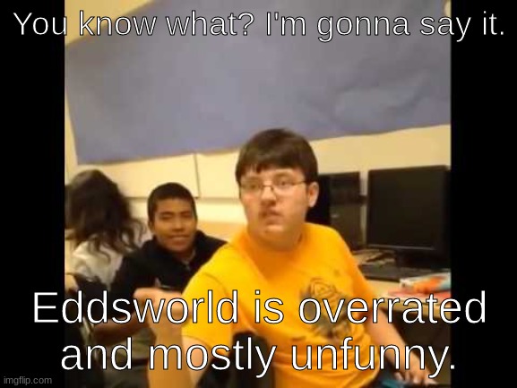 You know what? I'm about to say it | You know what? I'm gonna say it. Eddsworld is overrated and mostly unfunny. | image tagged in you know what i'm about to say it | made w/ Imgflip meme maker