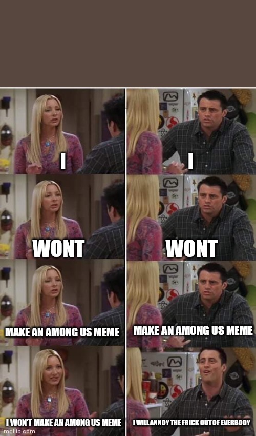 I I WONT WONT MAKE AN AMONG US MEME MAKE AN AMONG US MEME I WON'T MAKE AN AMONG US MEME I WILL ANNOY THE FRICK OUT OF EVERBODY | image tagged in phoebe joey | made w/ Imgflip meme maker
