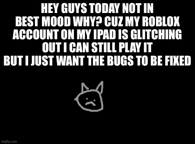 … | HEY GUYS TODAY NOT IN BEST MOOD WHY? CUZ MY ROBLOX ACCOUNT ON MY IPAD IS GLITCHING OUT I CAN STILL PLAY IT BUT I JUST WANT THE BUGS TO BE FIXED | image tagged in blank black | made w/ Imgflip meme maker
