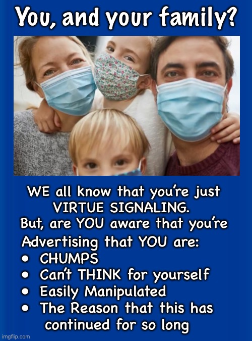 And, 91% of you, are Biden Voters | You, and your family? WE all know that you’re just 
VIRTUE SIGNALING.  
But, are YOU aware that you’re; Advertising that YOU are:
•  CHUMPS
•  Can’t THINK for yourself
•  Easily Manipulated
•  The Reason that this has 
    continued for so long | image tagged in memes,stoopid fareekin mask wearers,zero benefits,harms your health,broadcasting that you cant research or read | made w/ Imgflip meme maker