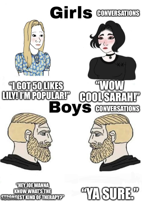 Girls vs Boys | CONVERSATIONS; “I GOT 50 LIKES LILY! I’M POPULAR!”; “WOW COOL SARAH!”; CONVERSATIONS; “YA SURE.”; “HEY JOE WANNA KNOW WHAT’S THE STRONGEST KIND OF THERAPY?” | image tagged in girls vs boys | made w/ Imgflip meme maker