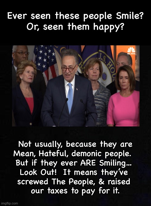 When filled with poison, it oozes out.  You can see it in their faces, & attitudes.  They Can’t hide it. | Ever seen these people Smile?
Or, seen them happy? Not usually, because they are
Mean, Hateful, demonic people.  
But if they ever ARE Smiling… 
Look Out!  It means they’ve 
screwed The People, & raised 
our taxes to pay for it. | image tagged in memes,demonrats,spittin venom,sulpher in bloodstream causes lying,progressives n leftists r toxic,fjb fjb voters | made w/ Imgflip meme maker
