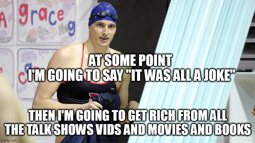 Transwoman Lia Thomas Swimming National Champion | AT SOME POINT
 I'M GOING TO SAY "IT WAS ALL A JOKE"; THEN I'M GOING TO GET RICH FROM ALL THE TALK SHOWS VIDS AND MOVIES AND BOOKS | image tagged in transwoman lia thomas swimming national champion | made w/ Imgflip meme maker