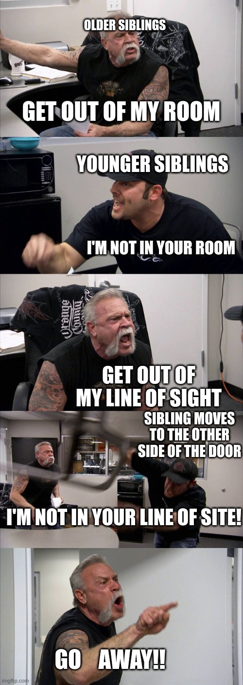 American Chopper Argument Meme | OLDER SIBLINGS; GET OUT OF MY ROOM; YOUNGER SIBLINGS; I'M NOT IN YOUR ROOM; GET OUT OF MY LINE OF SIGHT; SIBLING MOVES TO THE OTHER SIDE OF THE DOOR; I'M NOT IN YOUR LINE OF SITE! GO    AWAY!! | image tagged in memes,american chopper argument | made w/ Imgflip meme maker