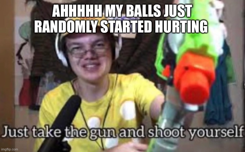 I’m gonna die | AHHHHH MY BALLS JUST RANDOMLY STARTED HURTING | image tagged in just take the guns and shoot yourself | made w/ Imgflip meme maker