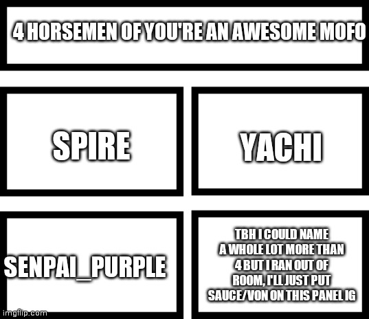 I could put more than 4 on here but template only allows 4 | 4 HORSEMEN OF YOU'RE AN AWESOME MOFO; YACHI; SPIRE; TBH I COULD NAME A WHOLE LOT MORE THAN 4 BUT I RAN OUT OF ROOM, I'LL JUST PUT SAUCE/VON ON THIS PANEL IG; SENPAI_PURPLE | image tagged in 4 horsemen of | made w/ Imgflip meme maker