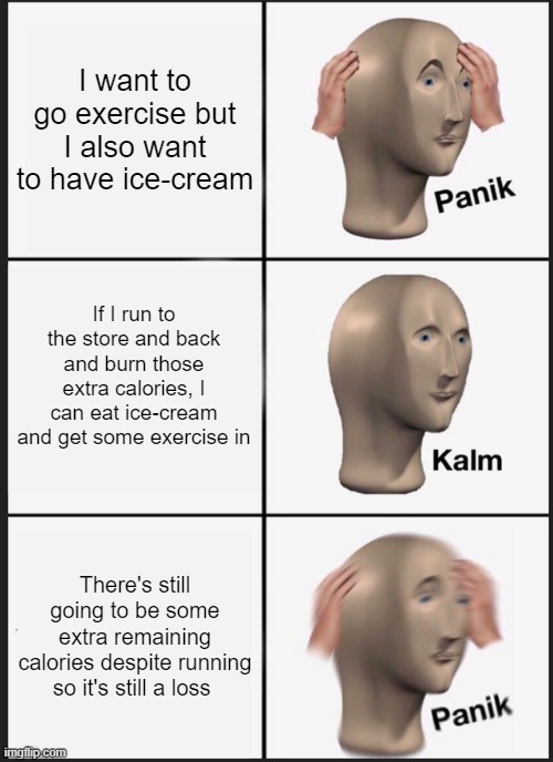 Matching law | I want to go exercise but I also want to have ice-cream; If I run to the store and back and burn those extra calories, I can eat ice-cream and get some exercise in; There's still going to be some extra remaining calories despite running so it's still a loss | image tagged in memes,panik kalm panik | made w/ Imgflip meme maker