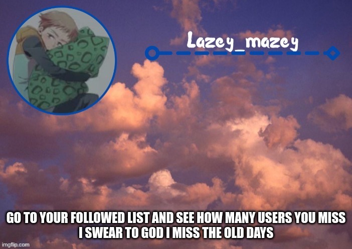 tyour a bottom btw | GO TO YOUR FOLLOWED LIST AND SEE HOW MANY USERS YOU MISS
I SWEAR TO GOD I MISS THE OLD DAYS | image tagged in mazy lazy | made w/ Imgflip meme maker