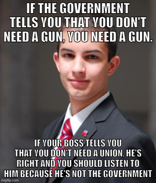 Private tyranny is much better for the conservatives. | IF THE GOVERNMENT TELLS YOU THAT YOU DON'T NEED A GUN, YOU NEED A GUN. IF YOUR BOSS TELLS YOU THAT YOU DON'T NEED A UNION, HE'S RIGHT AND YOU SHOULD LISTEN TO HIM BECAUSE HE'S NOT THE GOVERNMENT | image tagged in college conservative,big government,capitalism,union,working class,conservative logic | made w/ Imgflip meme maker
