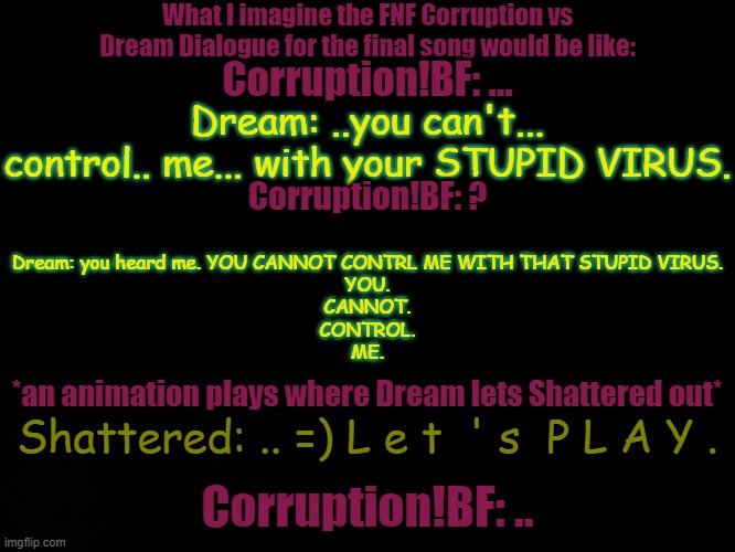 Dream has unleashed "I give no fucks" mode. | What I imagine the FNF Corruption vs Dream Dialogue for the final song would be like:; Corruption!BF: ... Dream: ..you can't... control.. me... with your STUPID VIRUS. Dream: you heard me. YOU CANNOT CONTRL ME WITH THAT STUPID VIRUS.
YOU.
CANNOT.
CONTROL.
ME. Corruption!BF: ? *an animation plays where Dream lets Shattered out*; Shattered: .. =) L e t  ' s  P L A Y . Corruption!BF: .. | image tagged in blck | made w/ Imgflip meme maker