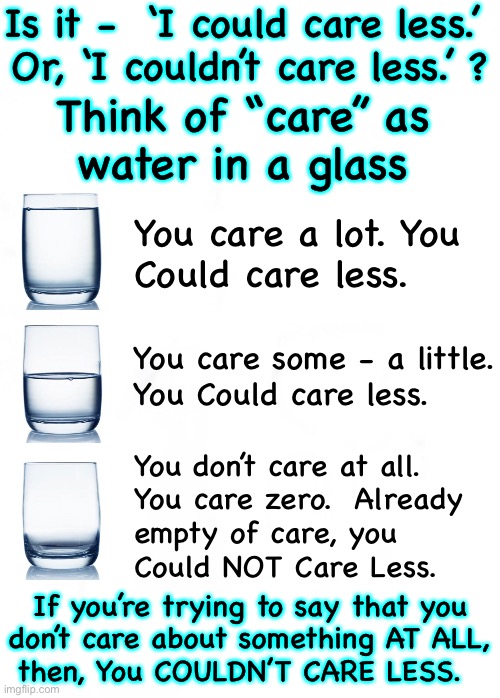 Care Less?  Could care less — or, Couldn’t care less | Is it -  ‘I could care less.’ 
Or, ‘I couldn’t care less.’ ? Think of “care” as
water in a glass; You care a lot. You
Could care less. You care some - a little.
You Could care less. You don’t care at all. 
You care zero.  Already
empty of care, you
Could NOT Care Less. If you’re trying to say that you
don’t care about something AT ALL,
then, You COULDN’T CARE LESS. | image tagged in memes,do you understand everything you know about that | made w/ Imgflip meme maker