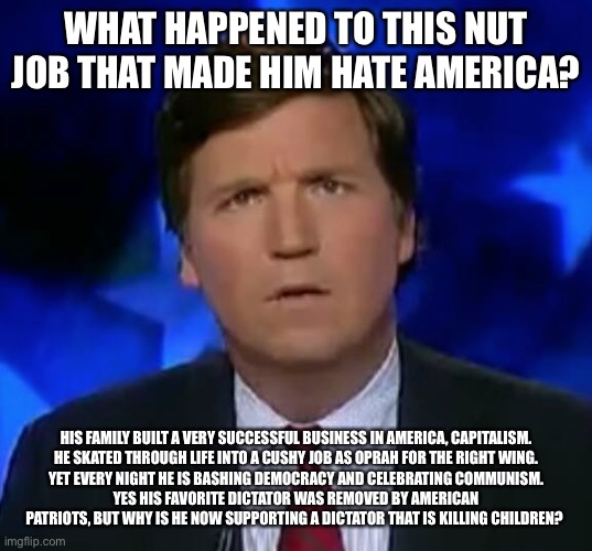 confused Tucker carlson | WHAT HAPPENED TO THIS NUT JOB THAT MADE HIM HATE AMERICA? HIS FAMILY BUILT A VERY SUCCESSFUL BUSINESS IN AMERICA, CAPITALISM.
HE SKATED THROUGH LIFE INTO A CUSHY JOB AS OPRAH FOR THE RIGHT WING.
YET EVERY NIGHT HE IS BASHING DEMOCRACY AND CELEBRATING COMMUNISM.
YES HIS FAVORITE DICTATOR WAS REMOVED BY AMERICAN PATRIOTS, BUT WHY IS HE NOW SUPPORTING A DICTATOR THAT IS KILLING CHILDREN? | image tagged in confused tucker carlson | made w/ Imgflip meme maker