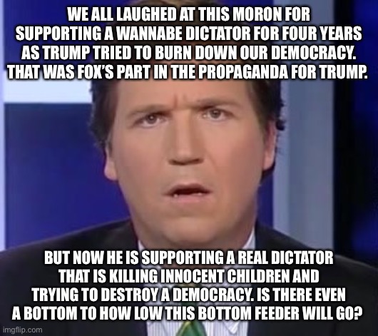 Tucker Carlson Face | WE ALL LAUGHED AT THIS MORON FOR SUPPORTING A WANNABE DICTATOR FOR FOUR YEARS AS TRUMP TRIED TO BURN DOWN OUR DEMOCRACY. THAT WAS FOX’S PART IN THE PROPAGANDA FOR TRUMP. BUT NOW HE IS SUPPORTING A REAL DICTATOR THAT IS KILLING INNOCENT CHILDREN AND TRYING TO DESTROY A DEMOCRACY. IS THERE EVEN A BOTTOM TO HOW LOW THIS BOTTOM FEEDER WILL GO? | image tagged in tucker carlson face | made w/ Imgflip meme maker