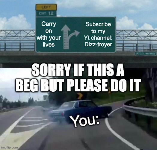 Left Exit 12 Off Ramp | Carry on with your lives; Subscribe to my Yt channel: Dizz-troyer; SORRY IF THIS A BEG BUT PLEASE DO IT; You: | image tagged in memes,left exit 12 off ramp,youtube,begging,thank you | made w/ Imgflip meme maker