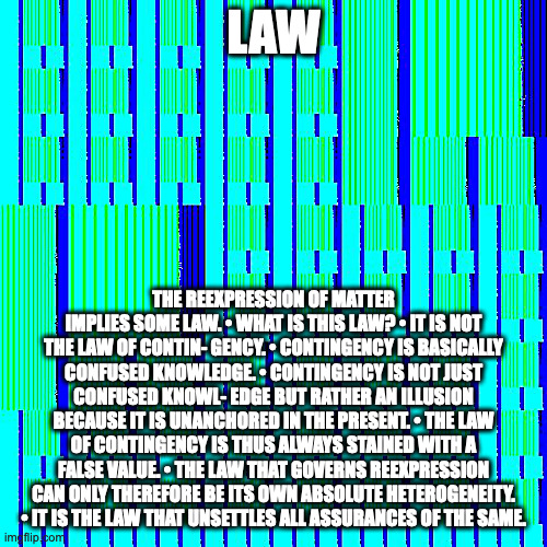 everything is not (just) the same thing | LAW; THE REEXPRESSION OF MATTER IMPLIES SOME LAW. • WHAT IS THIS LAW? • IT IS NOT THE LAW OF CONTIN- GENCY. • CONTINGENCY IS BASICALLY CONFUSED KNOWLEDGE. • CONTINGENCY IS NOT JUST CONFUSED KNOWL- EDGE BUT RATHER AN ILLUSION BECAUSE IT IS UNANCHORED IN THE PRESENT. • THE LAW OF CONTINGENCY IS THUS ALWAYS STAINED WITH A FALSE VALUE. • THE LAW THAT GOVERNS REEXPRESSION CAN ONLY THEREFORE BE ITS OWN ABSOLUTE HETEROGENEITY. • IT IS THE LAW THAT UNSETTLES ALL ASSURANCES OF THE SAME. | image tagged in nothing is identical,nietzschean optics,end-times at the shadowplay | made w/ Imgflip meme maker