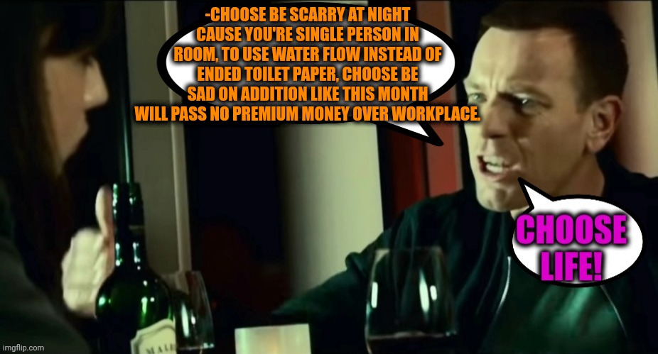 -Scottish philosophy. | -CHOOSE BE SCARRY AT NIGHT CAUSE YOU'RE SINGLE PERSON IN ROOM, TO USE WATER FLOW INSTEAD OF ENDED TOILET PAPER, CHOOSE BE SAD ON ADDITION LIKE THIS MONTH WILL PASS NO PREMIUM MONEY OVER WORKPLACE. | image tagged in -plz life,don't do drugs,my life,choose wisely,it movie,scotland | made w/ Imgflip meme maker