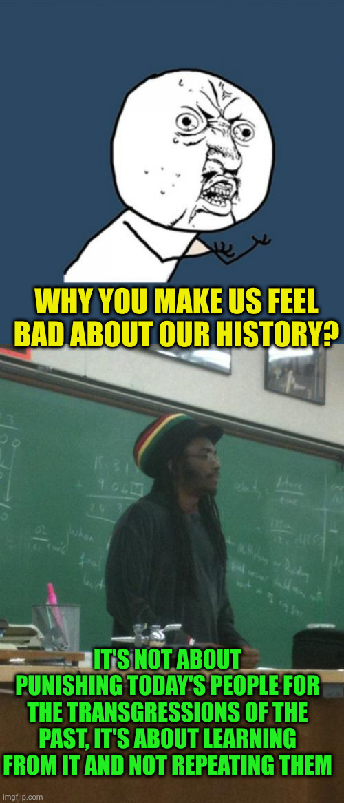 History is like science. You can try to change the facts, but you are only denying what you don't want to face | WHY YOU MAKE US FEEL BAD ABOUT OUR HISTORY? IT'S NOT ABOUT PUNISHING TODAY'S PEOPLE FOR THE TRANSGRESSIONS OF THE PAST, IT'S ABOUT LEARNING FROM IT AND NOT REPEATING THEM | image tagged in memes,y u no,rasta science teacher | made w/ Imgflip meme maker