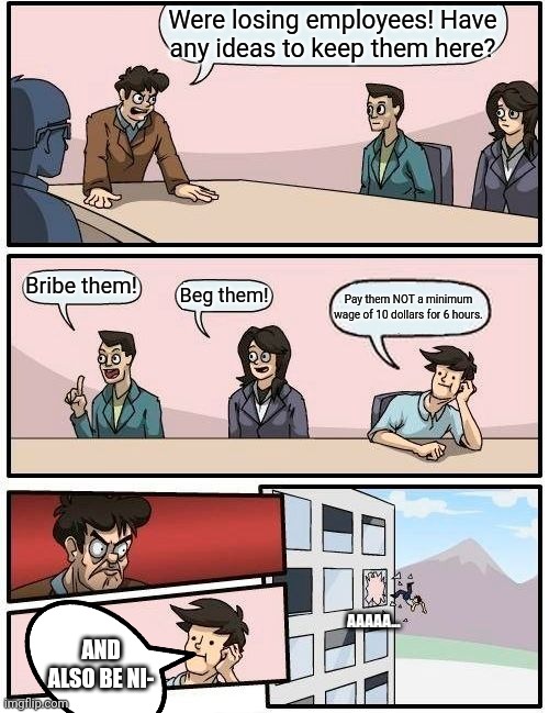 Boardroom Meeting Suggestion | Were losing employees! Have any ideas to keep them here? Bribe them! Beg them! Pay them NOT a minimum wage of 10 dollars for 6 hours. AAAAA... AND ALSO BE NI- | image tagged in memes,boardroom meeting suggestion | made w/ Imgflip meme maker