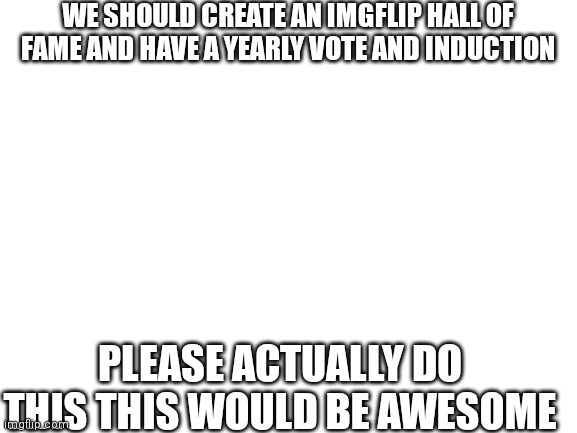 Blank White Template | WE SHOULD CREATE AN IMGFLIP HALL OF FAME AND HAVE A YEARLY VOTE AND INDUCTION; PLEASE ACTUALLY DO THIS THIS WOULD BE AWESOME | image tagged in blank white template | made w/ Imgflip meme maker